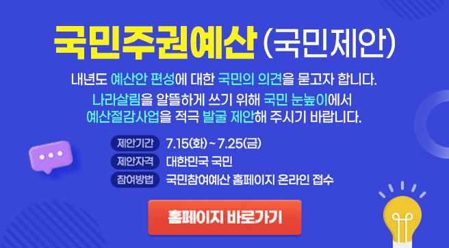 국민주권예산(국민제안)
내년도 예산안 편성에 대한 국민의 의견을 묻고자 합니다.
나라살림을 알뜰하게 쓰기 위해 국민 눈높이에서 
예산절감사업을 적극 발굴 제안해 주시기 바랍니다.
제안기간 7.15(화) ~ 7.25(금)
제안자격 대한민국 국민
참여방법 국민참여예산 홈페이지 온라인 접수
홈페이지 
