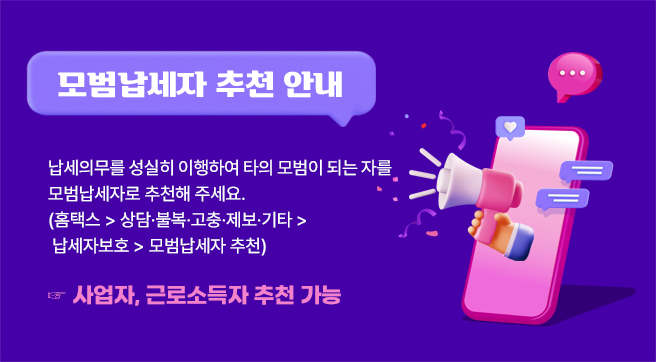 모범납세자 추천 안내
납세의무를 성실히 이행하여 타의 모범이 되는 자를 모범납세자로 
추천해 주세요 (홈택스 〉 상담･불복･고충･제보･기타 〉 납세자보호 〉 모범납세자 추천)
☞ 사업자, 근로소득자 추천 가능