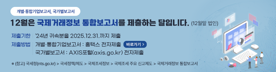 개별·통합기업보고서, 국가별보고서
12월은 국제거래정보 통합보고서를 제출하는 달입니다.(12월말 법인)
제출기한 : ’24년 귀속분을 2025.12.31.까지 제출
제출방법 : 개별·통합기업보고서 : 홈택스 전자제출 (바로가기) / 국가별보고서 : AXIS포털(axis.go.kr) 전자제출
※ (참고) 국세청(nts.go.kr) → 국세정책/제도 → 국제조세정보 → 국제조세 주요 신고제도 → 국제거래정보 통합보고서
